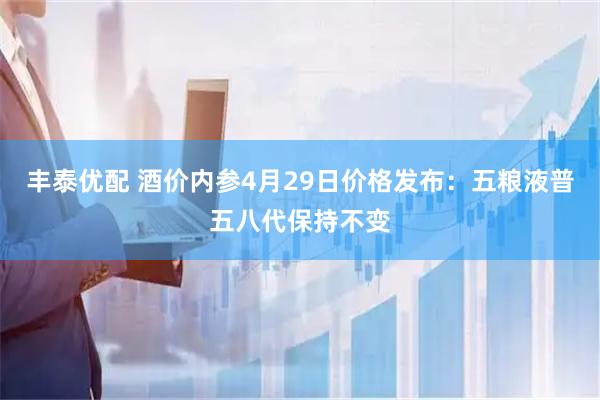 丰泰优配 酒价内参4月29日价格发布：五粮液普五八代保持不变