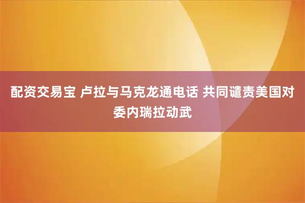配资交易宝 卢拉与马克龙通电话 共同谴责美国对委内瑞拉动武