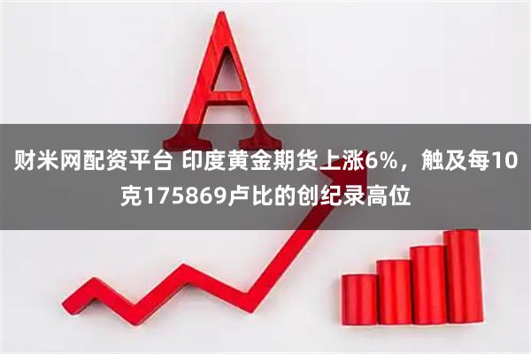 财米网配资平台 印度黄金期货上涨6%，触及每10克175869卢比的创纪录高位