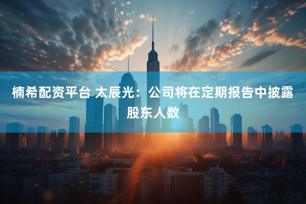 楠希配资平台 太辰光：公司将在定期报告中披露股东人数