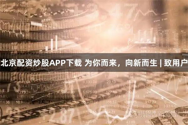 北京配资炒股APP下载 为你而来，向新而生 | 致用户