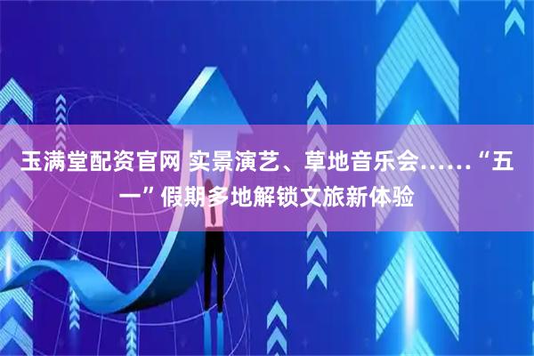 玉满堂配资官网 实景演艺、草地音乐会……“五一”假期多地解锁文旅新体验