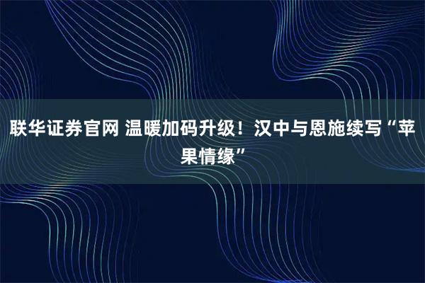 联华证券官网 温暖加码升级！汉中与恩施续写“苹果情缘”