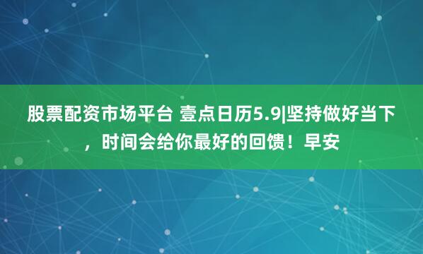 股票配资市场平台 壹点日历5.9|坚持做好当下，时间会给你最好的回馈！早安