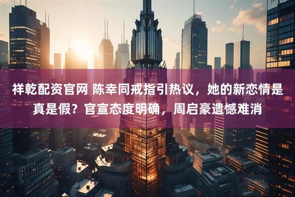 祥乾配资官网 陈幸同戒指引热议，她的新恋情是真是假？官宣态度明确，周启豪遗憾难消