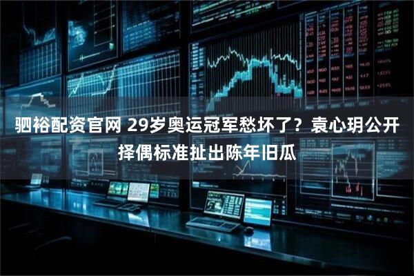 驷裕配资官网 29岁奥运冠军愁坏了？袁心玥公开择偶标准扯出陈年旧瓜
