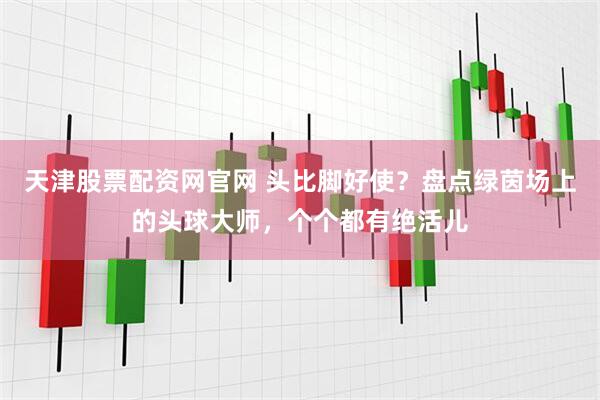 天津股票配资网官网 头比脚好使？盘点绿茵场上的头球大师，个个都有绝活儿